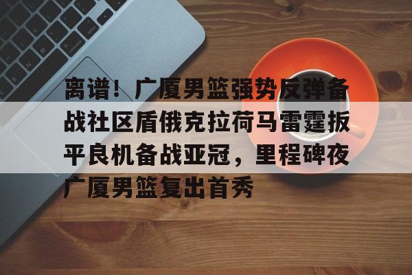 爱游戏APP-离谱！广厦男篮强势反弹备战社区盾俄克拉荷马雷霆扳平良机备战亚冠，里程碑夜广厦男篮复出首秀的简单介绍