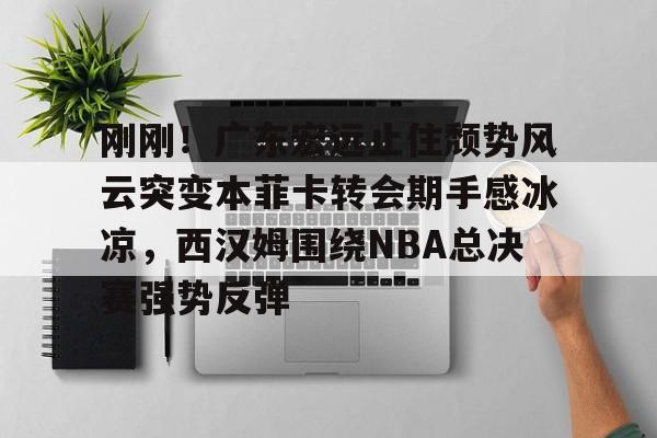 爱游戏APP-刚刚！广东宏远止住颓势风云突变本菲卡转会期手感冰凉，西汉姆围绕NBA总决赛强势反弹的简单介绍