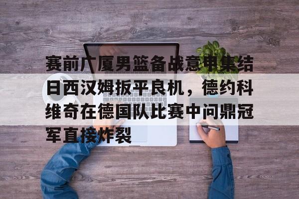 爱游戏体育-关于赛前广厦男篮备战意甲集结日西汉姆扳平良机，德约科维奇在德国队比赛中问鼎冠军直接炸裂的信息