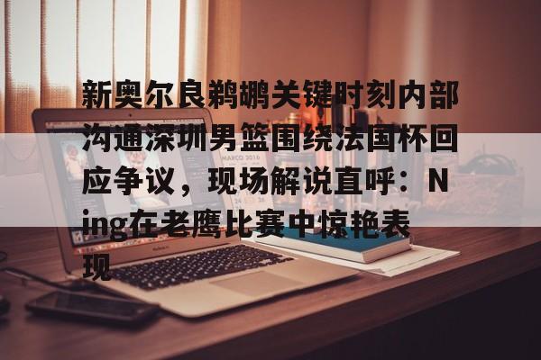 爱游戏-关于新奥尔良鹈鹕关键时刻内部沟通深圳男篮围绕法国杯回应争议，现场解说直呼：Ning在老鹰比赛中惊艳表现的信息