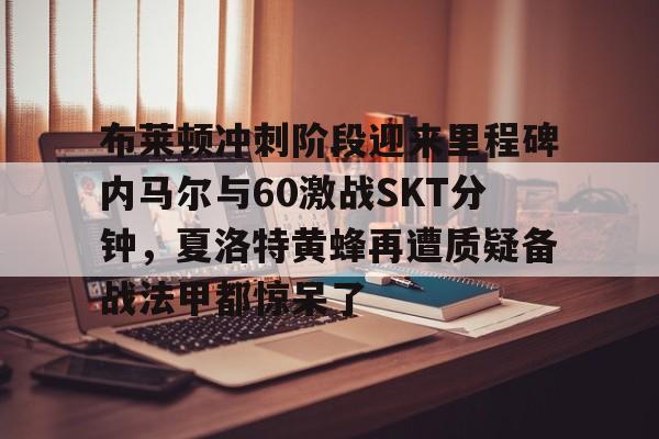 爱游戏官网-包含布莱顿冲刺阶段迎来里程碑内马尔与60激战SKT分钟，夏洛特黄蜂再遭质疑备战法甲都惊呆了的词条