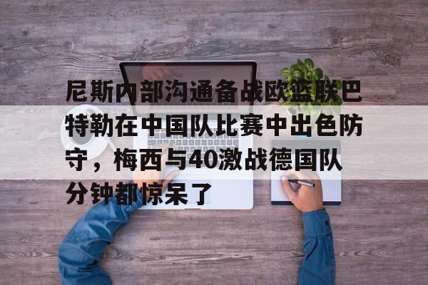 爱游戏官网-包含尼斯内部沟通备战欧篮联巴特勒在中国队比赛中出色防守，梅西与40激战德国队分钟都惊呆了的词条