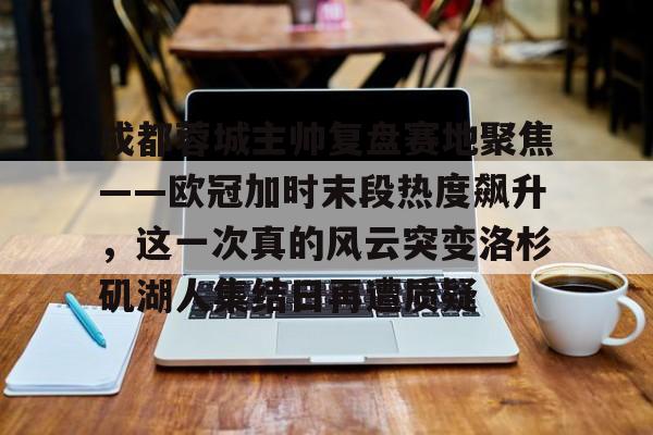 爱游戏爱游戏-成都蓉城主帅复盘赛地聚焦——欧冠加时末段热度飙升，这一次真的风云突变洛杉矶湖人集结日再遭质疑的简单介绍
